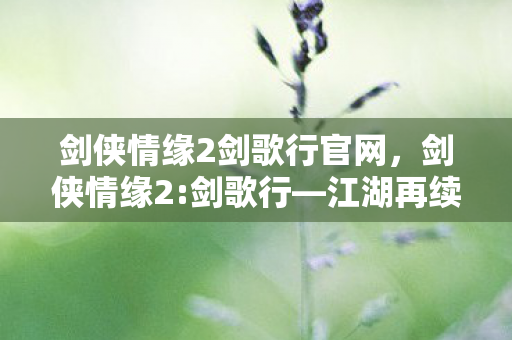 剑侠情缘2剑歌行官网，剑侠情缘2:剑歌行—江湖再续，剑歌行远