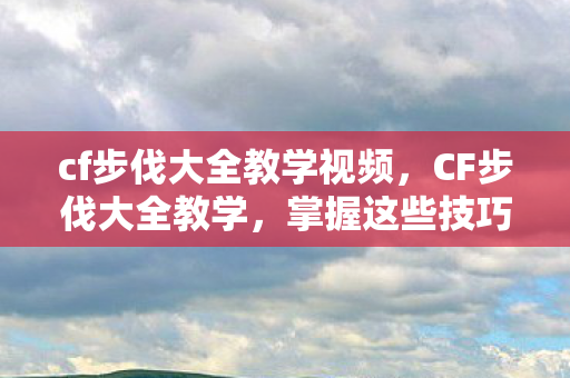 cf步伐大全教学视频，CF步伐大全教学，掌握这些技巧，助你成为战场上的舞者
