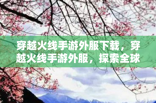 穿越火线手游外服下载，穿越火线手游外服，探索全球玩家的激情战场
