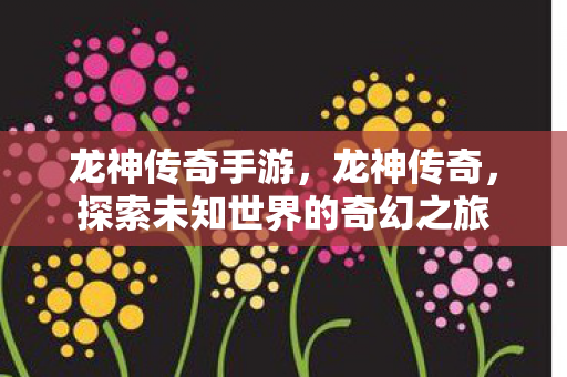 龙神传奇手游，龙神传奇，探索未知世界的奇幻之旅