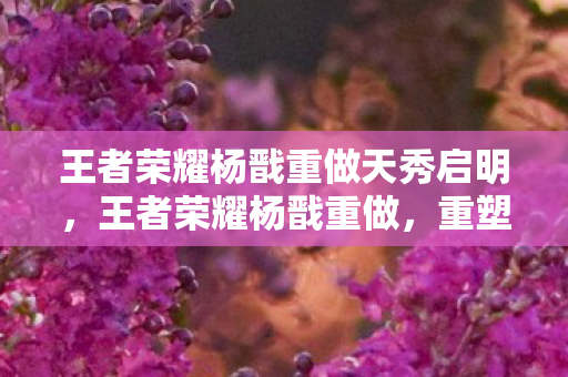 王者荣耀杨戬重做天秀启明，王者荣耀杨戬重做，重塑英雄，再燃战场的传奇