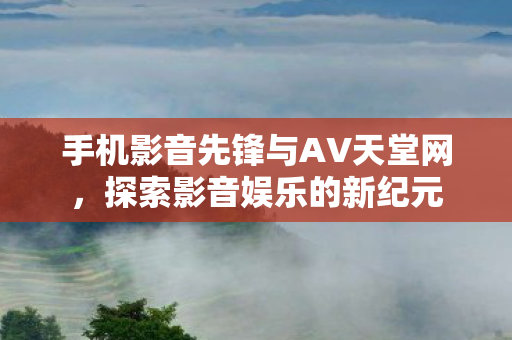 手机影音先锋与AV天堂网,探索影音娱乐的新纪元 手机影音先锋与AV天堂网,探索影音娱乐的新纪元