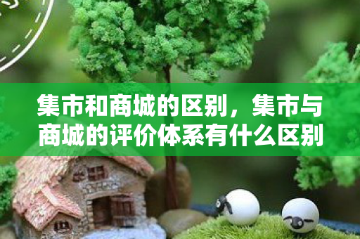集市和商城的区别，集市与商城的评价体系有什么区别