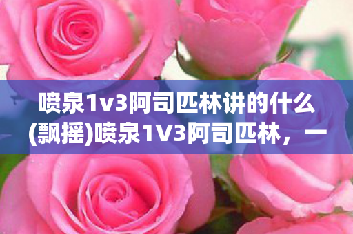 喷泉1v3阿司匹林讲的什么(飘摇)喷泉1V3阿司匹林，一场关于爱情与自我救赎的深刻探讨