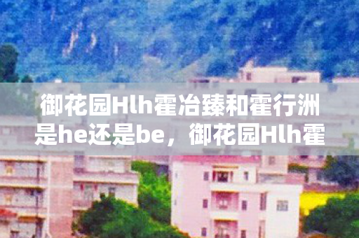 御花园Hlh霍冶臻和霍行洲是he还是be，御花园Hlh霍，探索古典园林的奥秘