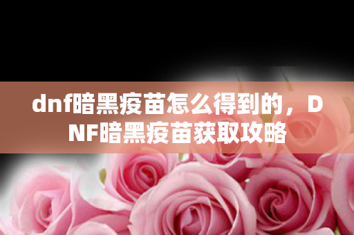 dnf暗黑疫苗怎么得到的，DNF暗黑疫苗获取攻略