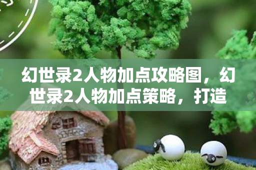 幻世录2人物加点攻略图，幻世录2人物加点策略，打造最强角色