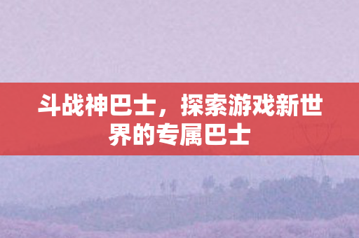 斗战神巴士,探索游戏新世界的专属巴士