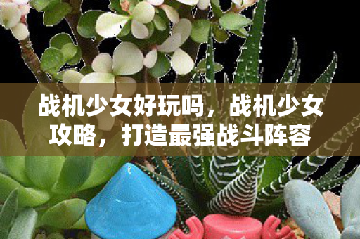 战机少女好玩吗，战机少女攻略，打造最强战斗阵容