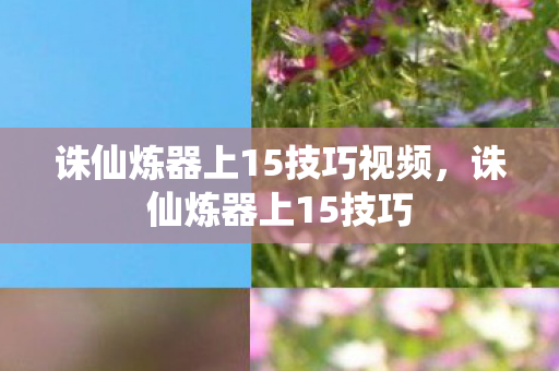 诛仙炼器上15技巧视频,诛仙炼器上15技巧 诛仙炼器上15技巧视频,诛仙炼器上15技巧