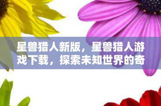 星兽猎人新版，星兽猎人游戏下载，探索未知世界的奇幻之旅