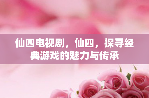 仙四电视剧，仙四，探寻经典游戏的魅力与传承