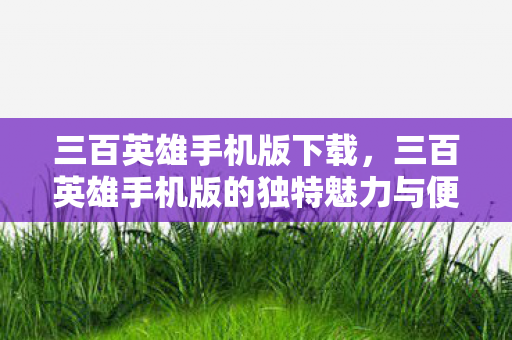 三百英雄手机版下载，三百英雄手机版的独特魅力与便捷体验