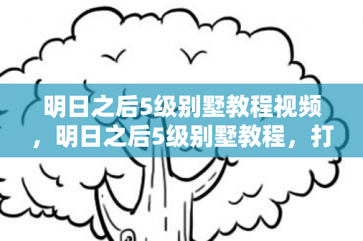 明日之后5级别墅教程视频，明日之后5级别墅教程，打造梦幻家园的详细步骤