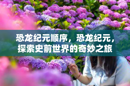 恐龙纪元顺序,恐龙纪元,探索史前世界的奇妙之旅 恐龙纪元顺序,恐龙纪元,探索史前世界的奇妙之旅