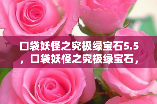 口袋妖怪之究极绿宝石5.5,口袋妖怪之究极绿宝石,探索未知世界的奇妙旅程 口袋妖怪之究极绿宝石5.5,口袋妖怪之究极绿宝石,探索未知世界的奇妙旅程