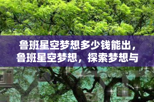鲁班星空梦想多少钱能出,鲁班星空梦想,探索梦想与现实的交汇点 鲁班星空梦想多少钱能出,鲁班星空梦想,探索梦想与现实的交汇点