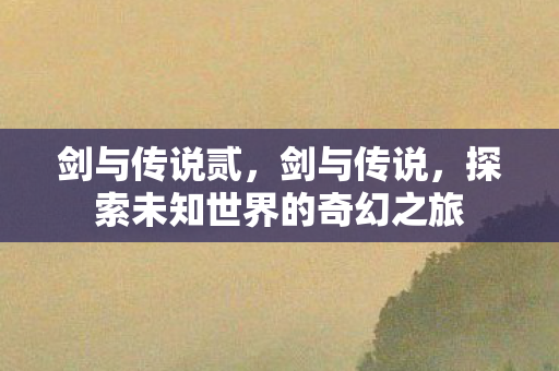 剑与传说贰,剑与传说,探索未知世界的奇幻之旅 剑与传说贰,剑与传说,探索未知世界的奇幻之旅