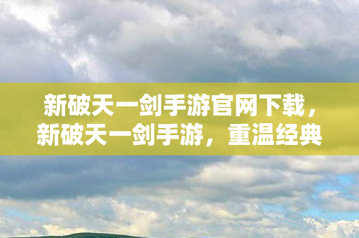 新破天一剑手游官网下载，新破天一剑手游，重温经典，再续前缘