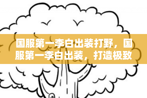 国服第一李白出装打野，国服第一李白出装，打造极致输出的核心装备选择