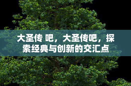 大圣传 吧,大圣传吧,探索经典与创新的交汇点 大圣传 吧,大圣传吧,探索经典与创新的交汇点