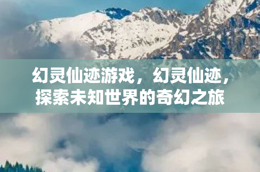 幻灵仙迹游戏,幻灵仙迹,探索未知世界的奇幻之旅 幻灵仙迹游戏,幻灵仙迹,探索未知世界的奇幻之旅