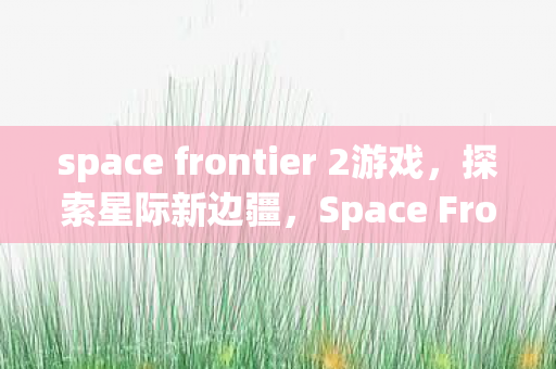 space frontier 2游戏,探索星际新边疆,Space Frontier的无限可能 space frontier 2游戏,探索星际新边疆,Space Frontier的无限可能