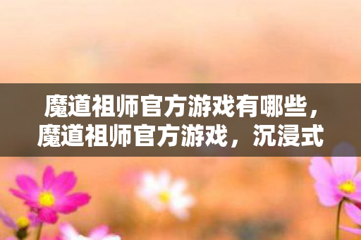魔道祖师官方游戏有哪些，魔道祖师官方游戏，沉浸式体验，再续前缘