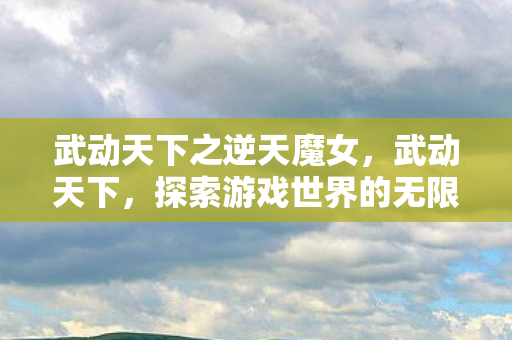 武动天下之逆天魔女，武动天下，探索游戏世界的无限可能