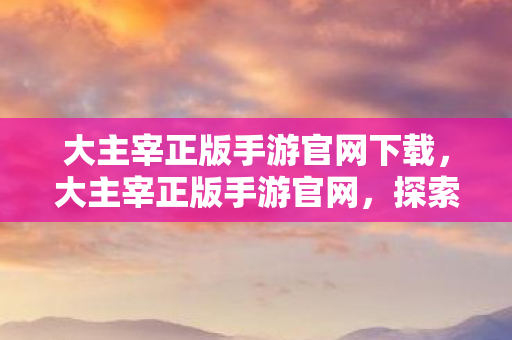 大主宰正版手游官网下载，大主宰正版手游官网，探索无尽世界的奇幻之旅