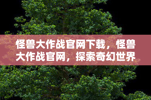 怪兽大作战官网下载，怪兽大作战官网，探索奇幻世界的奇妙之旅