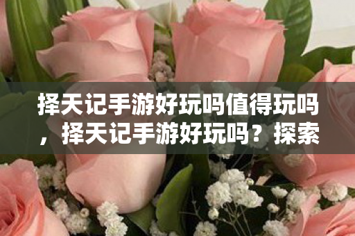 择天记手游好玩吗值得玩吗，择天记手游好玩吗？探索奇幻世界的乐趣