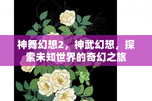 神舞幻想2,神武幻想,探索未知世界的奇幻之旅 神舞幻想2,神武幻想,探索未知世界的奇幻之旅
