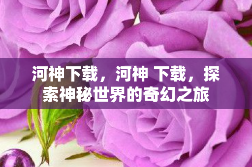 河神下载，河神 下载，探索神秘世界的奇幻之旅
