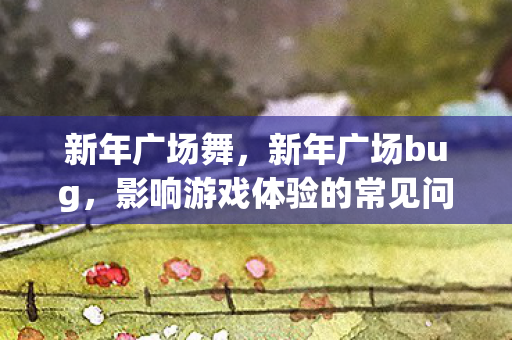 新年广场舞，新年广场bug，影响游戏体验的常见问题及解决方案