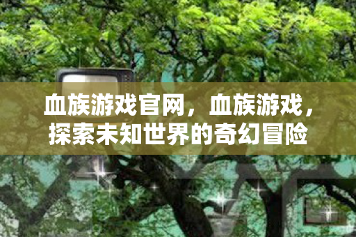 血族游戏官网,血族游戏,探索未知世界的奇幻冒险 血族游戏官网,血族游戏,探索未知世界的奇幻冒险