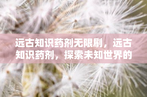 远古知识药剂无限刷，远古知识药剂，探索未知世界的神秘钥匙