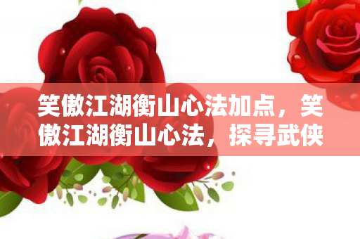 笑傲江湖衡山心法加点，笑傲江湖衡山心法，探寻武侠世界的内功精髓