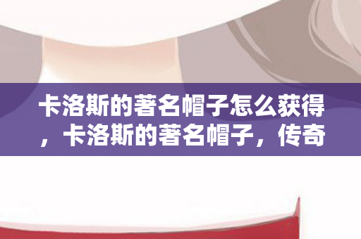 卡洛斯的著名帽子怎么获得，卡洛斯的著名帽子，传奇背后的故事