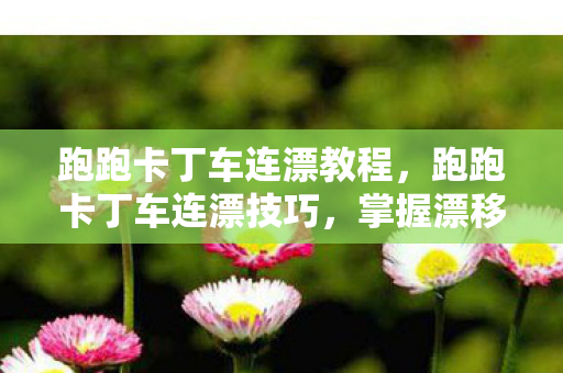 跑跑卡丁车连漂教程，跑跑卡丁车连漂技巧，掌握漂移精髓，提升竞速实力