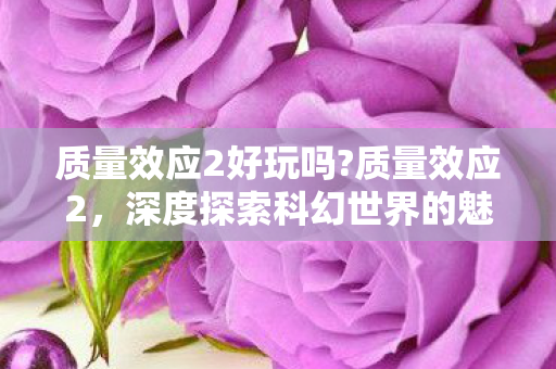 质量效应2好玩吗?质量效应2，深度探索科幻世界的魅力