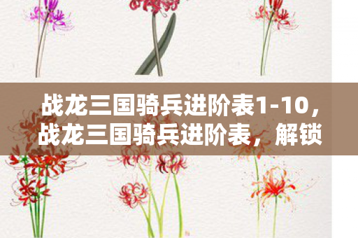 战龙三国骑兵进阶表1-10，战龙三国骑兵进阶表，解锁骑战新境界