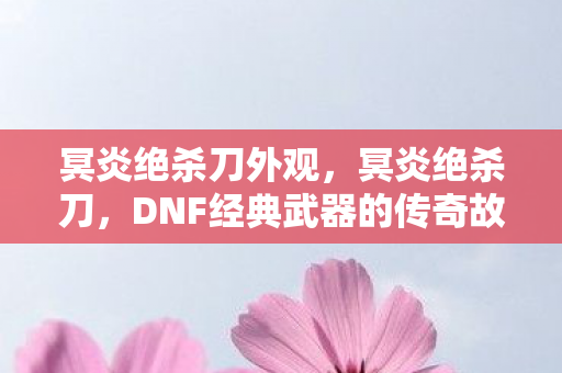 冥炎绝杀刀外观，冥炎绝杀刀，DNF经典武器的传奇故事