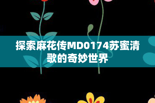 探索麻花传MD0174苏蜜清歌的奇妙世界