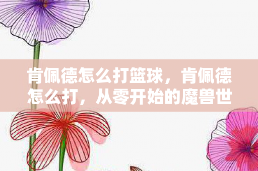 肯佩德怎么打篮球，肯佩德怎么打，从零开始的魔兽世界经典副本攻略