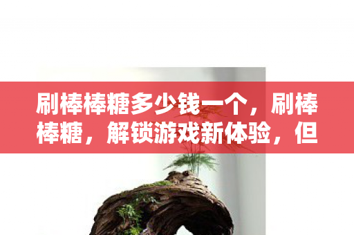 刷棒棒糖多少钱一个，刷棒棒糖，解锁游戏新体验，但需注意风险与责任