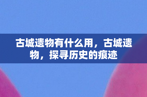 古城遗物有什么用，古城遗物，探寻历史的痕迹