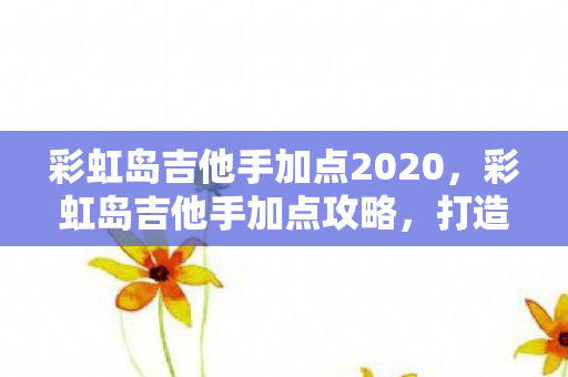 彩虹岛吉他手加点2020，彩虹岛吉他手加点攻略，打造高效能输出的音乐大师