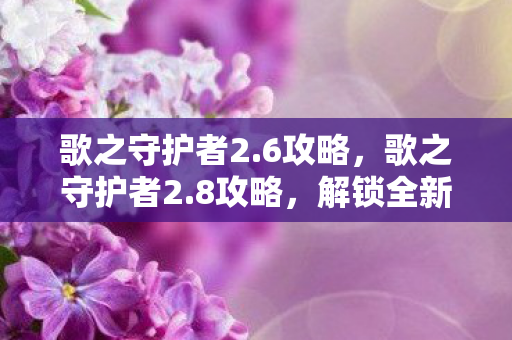 歌之守护者2.6攻略，歌之守护者2.8攻略，解锁全新挑战与策略