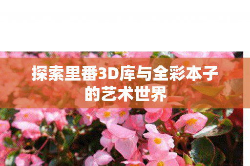 探索里番3D库与全彩本子的艺术世界